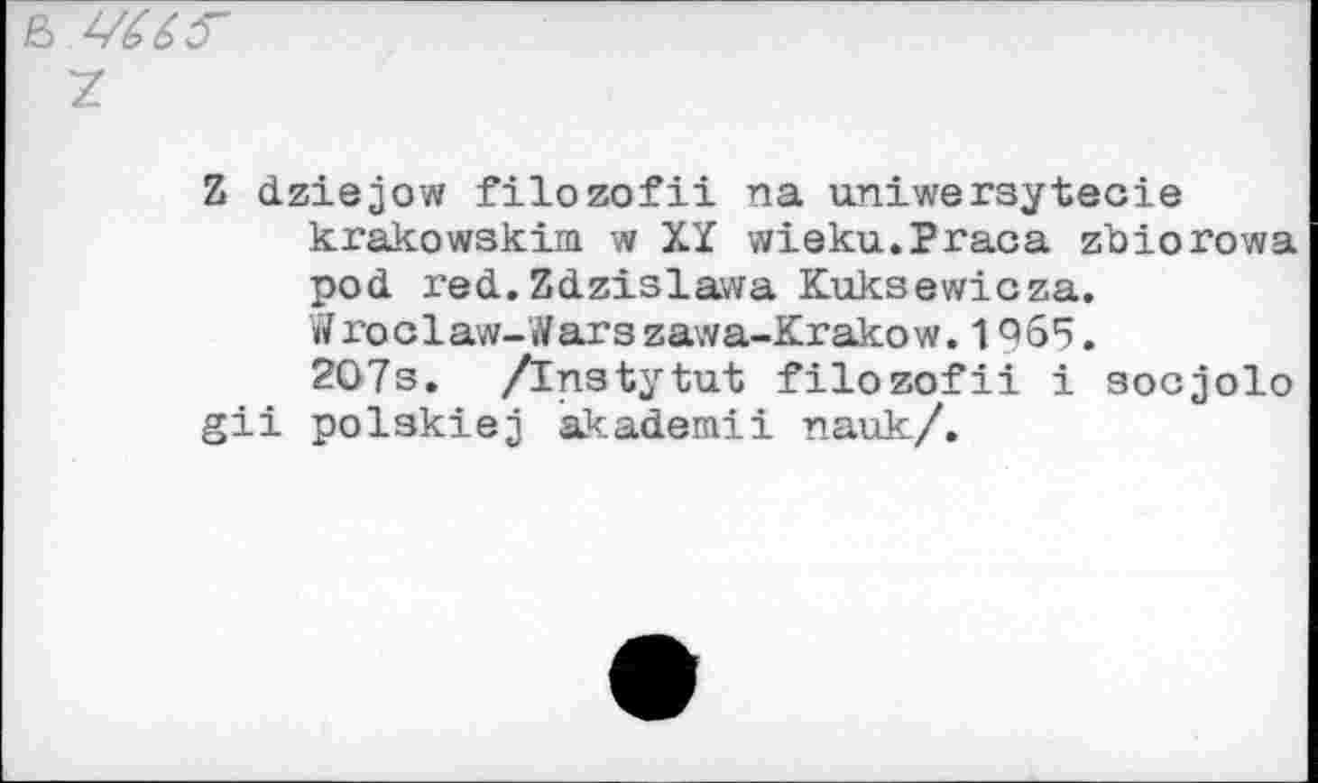 ﻿& VUF
7.
Z dziejow filozofii na uniwersyteoie krakowskim w XY wieku.Praca zbiorowa pod red. Zdzislawa Kuksewicza.
W ro c 1 aw-I ar s zawa-Krako w. 1Q 65.
207s. /Instytut filozofii i socjolo gii polskiej akademii nauk/.